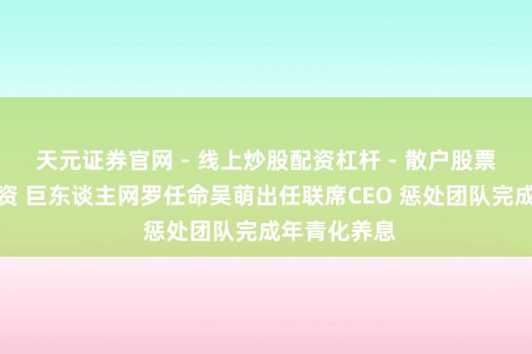 天元证券官网 - 线上炒股配资杠杆 - 散户股票杠杆怎么配资 巨东谈主网罗任命吴萌出任联席CEO 惩处团队完成年青化养息
