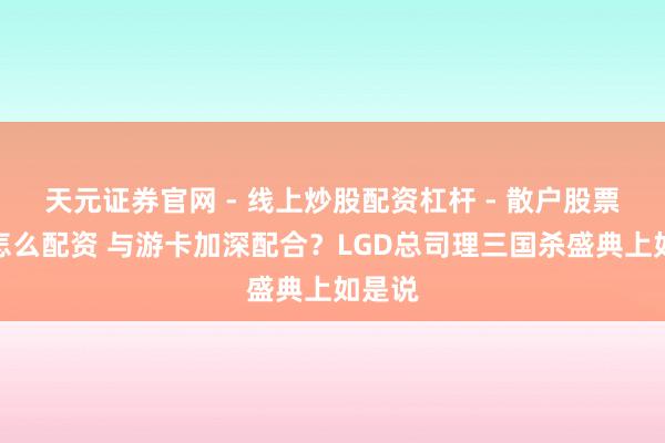 天元证券官网 - 线上炒股配资杠杆 - 散户股票杠杆怎么配资 与游卡加深配合？LGD总司理三国杀盛典上如是说
