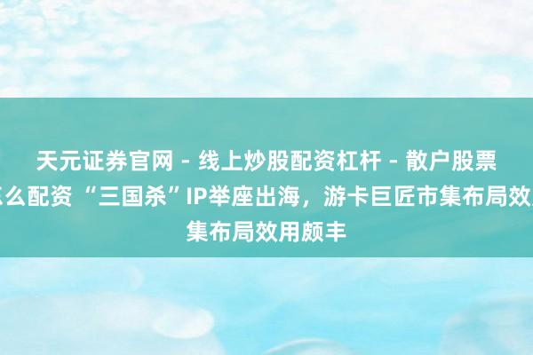 天元证券官网 - 线上炒股配资杠杆 - 散户股票杠杆怎么配资 “三国杀”IP举座出海，游卡巨匠市集布局效用颇丰