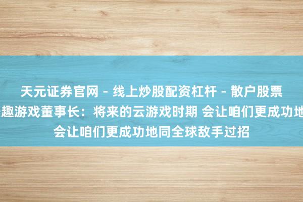 天元证券官网 - 线上炒股配资杠杆 - 散户股票杠杆怎么配资 盛趣游戏董事长：将来的云游戏时期 会让咱们更成功地同全球敌手过招