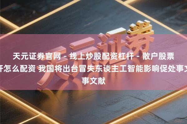 天元证券官网 - 线上炒股配资杠杆 - 散户股票杠杆怎么配资 我国将出台冒失东谈主工智能影响促处事文献