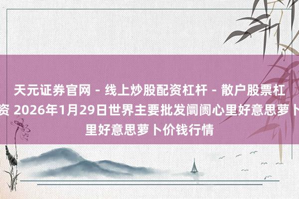 天元证券官网 - 线上炒股配资杠杆 - 散户股票杠杆怎么配资 2026年1月29日世界主要批发阛阓心里好意思萝卜价钱行情