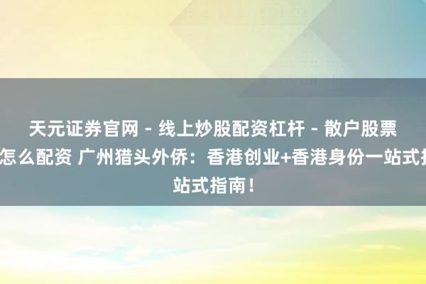 天元证券官网 - 线上炒股配资杠杆 - 散户股票杠杆怎么配资 广州猎头外侨:香港创业+香港身份一站式指南!