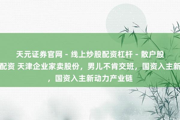 天元证券官网 - 线上炒股配资杠杆 - 散户股票杠杆怎么配资 天津企业家卖股份，男儿不肯交班，国资入主新动力产业链