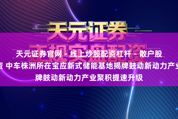 天元证券官网 - 线上炒股配资杠杆 - 散户股票杠杆怎么配资 中车株洲所在宝应新式储能基地揭牌鼓动新动力产业聚积提速升级