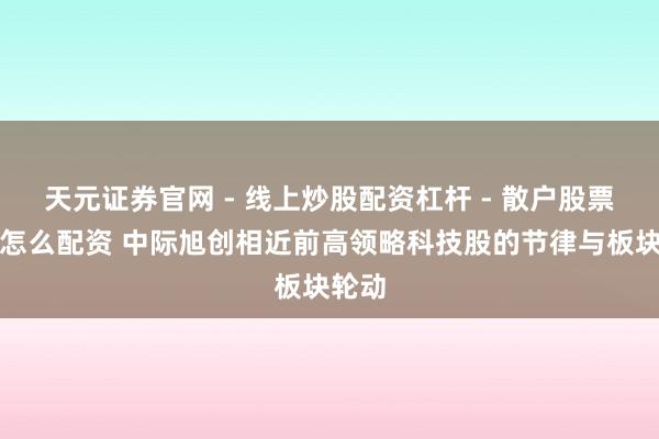 天元证券官网 - 线上炒股配资杠杆 - 散户股票杠杆怎么配资 中际旭创相近前高领略科技股的节律与板块轮动
