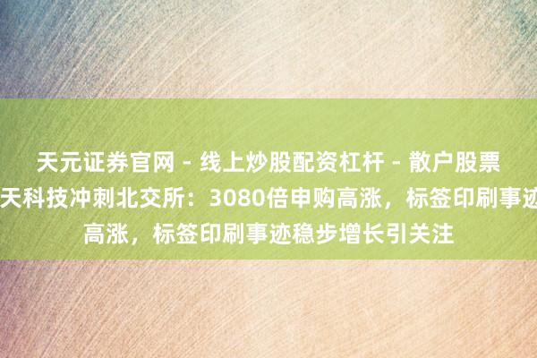 天元证券官网 - 线上炒股配资杠杆 - 散户股票杠杆怎么配资 江天科技冲刺北交所：3080倍申购高涨，标签印刷事迹稳步增长引关注