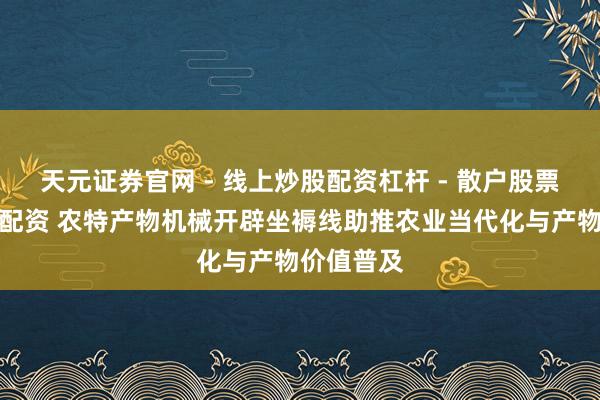 天元证券官网 - 线上炒股配资杠杆 - 散户股票杠杆怎么配资 农特产物机械开辟坐褥线助推农业当代化与产物价值普及