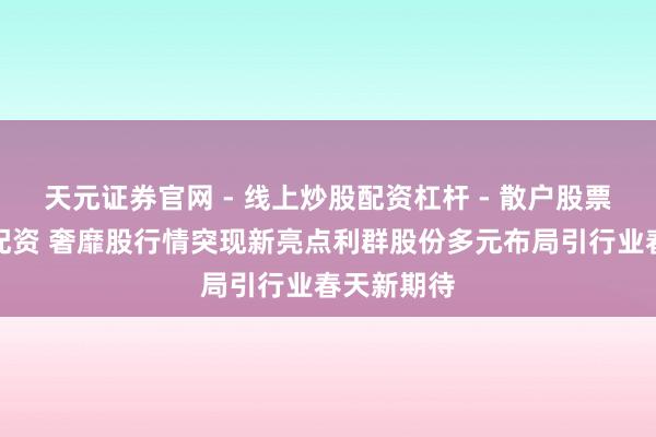天元证券官网 - 线上炒股配资杠杆 - 散户股票杠杆怎么配资 奢靡股行情突现新亮点利群股份多元布局引行业春天新期待