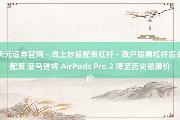 天元证券官网 - 线上炒股配资杠杆 - 散户股票杠杆怎么配资 亚马逊将 AirPods Pro 2 降至历史最廉价