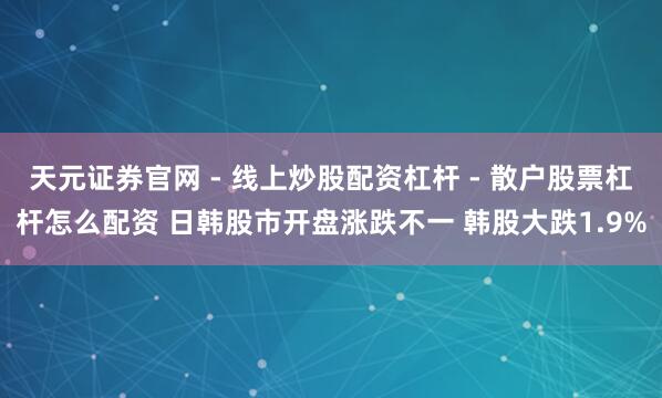 天元证券官网 - 线上炒股配资杠杆 - 散户股票杠杆怎么配资 日韩股市开盘涨跌不一 韩股大跌1.9%