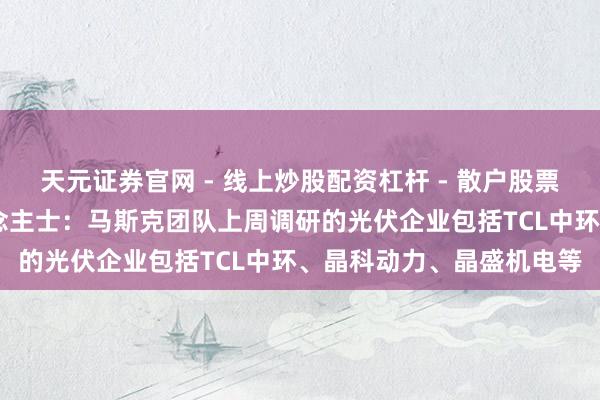 天元证券官网 - 线上炒股配资杠杆 - 散户股票杠杆怎么配资 业内东说念主士：马斯克团队上周调研的光伏企业包括TCL中环、晶科动力、晶盛机电等