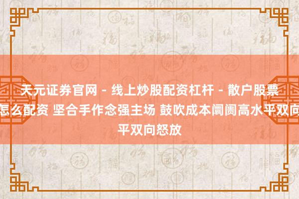 天元证券官网 - 线上炒股配资杠杆 - 散户股票杠杆怎么配资 坚合手作念强主场 鼓吹成本阛阓高水平双向怒放