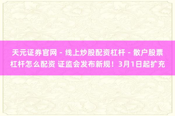 天元证券官网 - 线上炒股配资杠杆 - 散户股票杠杆怎么配资 证监会发布新规！3月1日起扩充