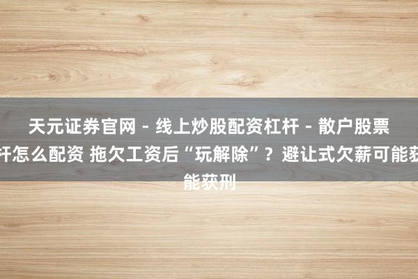 天元证券官网 - 线上炒股配资杠杆 - 散户股票杠杆怎么配资 拖欠工资后“玩解除”？避让式欠薪可能获刑