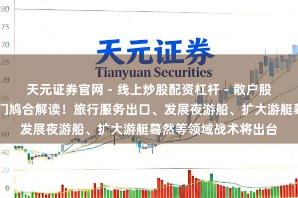 天元证券官网 - 线上炒股配资杠杆 - 散户股票杠杆怎么配资 多部门鸠合解读！旅行服务出口、发展夜游船、扩大游艇蓦然等领域战术将出台