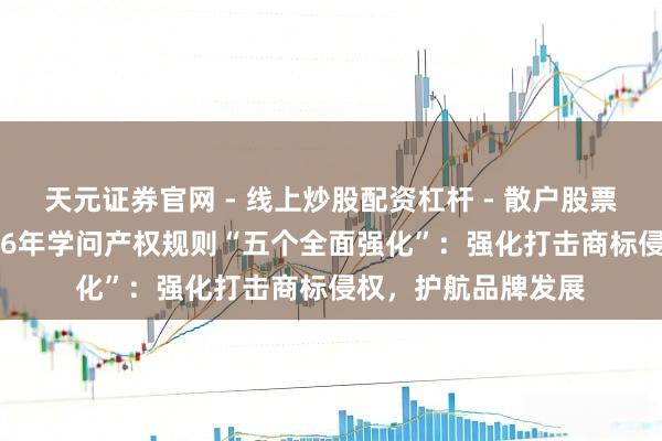 天元证券官网 - 线上炒股配资杠杆 - 散户股票杠杆怎么配资 2026年学问产权规则“五个全面强化”：强化打击商标侵权，护航品牌发展