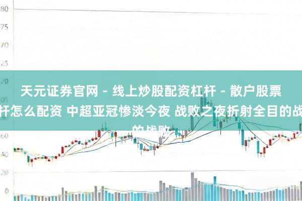 天元证券官网 - 线上炒股配资杠杆 - 散户股票杠杆怎么配资 中超亚冠惨淡今夜 战败之夜折射全目的战败