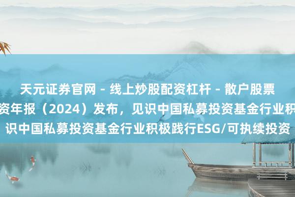 天元证券官网 - 线上炒股配资杠杆 - 散户股票杠杆怎么配资 可执续投资年报（2024）发布，见识中国私募投资基金行业积极践行ESG/可执续投资