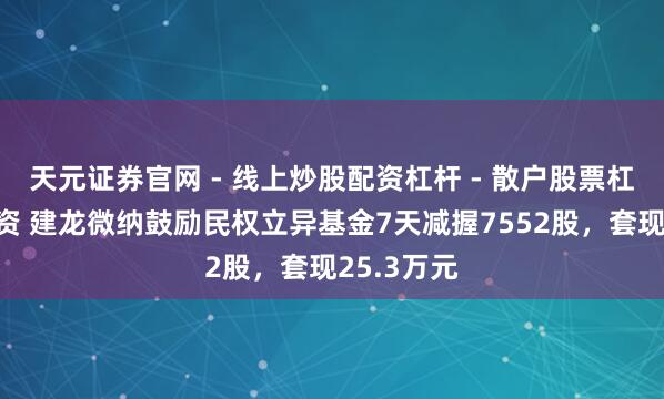 天元证券官网 - 线上炒股配资杠杆 - 散户股票杠杆怎么配资 建龙微纳鼓励民权立异基金7天减握7552股，套现25.3万元