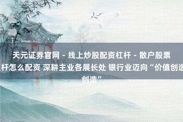 天元证券官网 - 线上炒股配资杠杆 - 散户股票杠杆怎么配资 深耕主业各展长处 银行业迈向“价值创造”