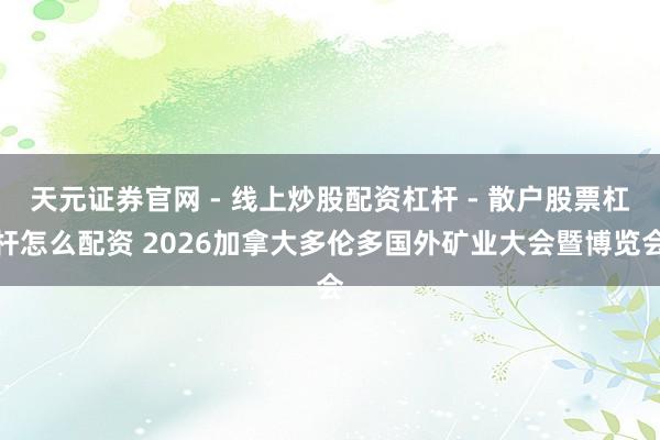 天元证券官网 - 线上炒股配资杠杆 - 散户股票杠杆怎么配资 2026加拿大多伦多国外矿业大会暨博览会