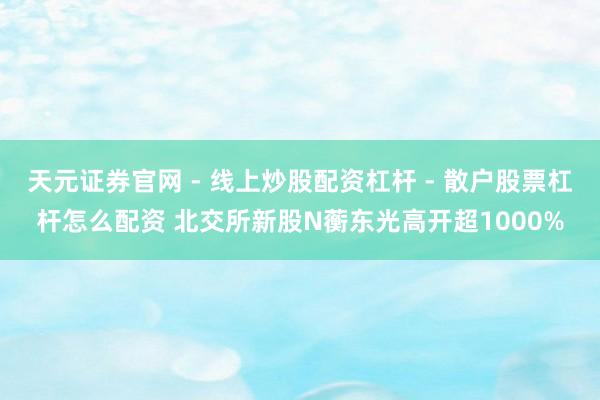 天元证券官网 - 线上炒股配资杠杆 - 散户股票杠杆怎么配资 北交所新股N蘅东光高开超1000%