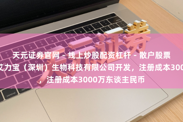 天元证券官网 - 线上炒股配资杠杆 - 散户股票杠杆怎么配资 艾力宝（深圳）生物科技有限公司开发，注册成本3000万东谈主民币