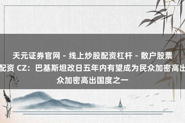 天元证券官网 - 线上炒股配资杠杆 - 散户股票杠杆怎么配资 CZ：巴基斯坦改日五年内有望成为民众加密高出国度之一