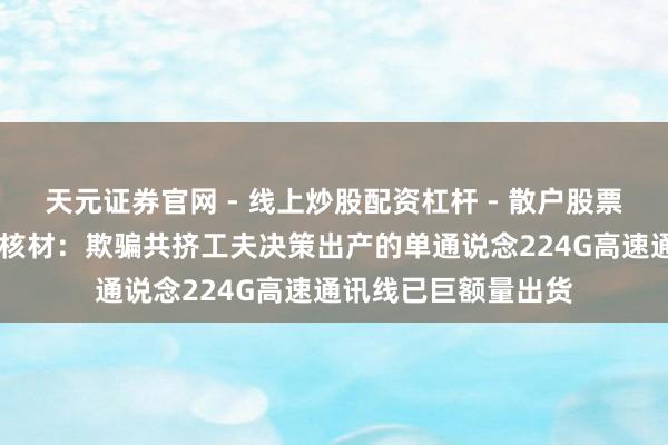 天元证券官网 - 线上炒股配资杠杆 - 散户股票杠杆怎么配资 沃尔核材：欺骗共挤工夫决策出产的单通说念224G高速通讯线已巨额量出货