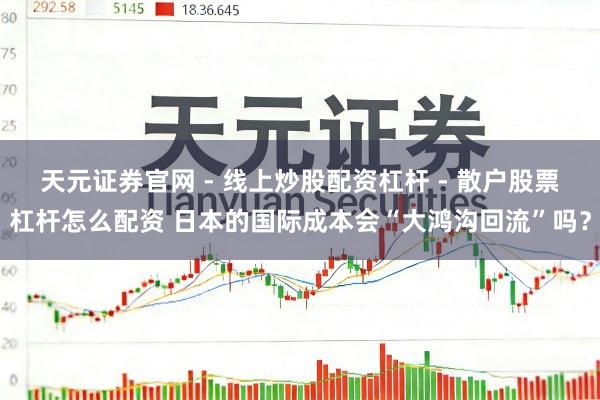 天元证券官网 - 线上炒股配资杠杆 - 散户股票杠杆怎么配资 日本的国际成本会“大鸿沟回流”吗？
