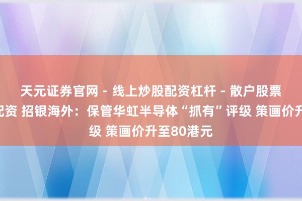 天元证券官网 - 线上炒股配资杠杆 - 散户股票杠杆怎么配资 招银海外：保管华虹半导体“抓有”评级 策画价升至80港元