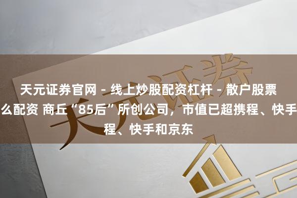 天元证券官网 - 线上炒股配资杠杆 - 散户股票杠杆怎么配资 商丘“85后”所创公司，市值已超携程、快手和京东