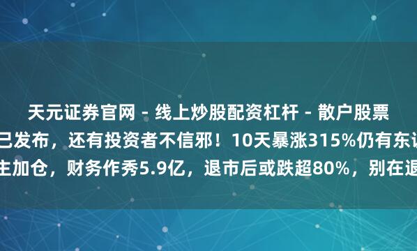 天元证券官网 - 线上炒股配资杠杆 - 散户股票杠杆怎么配资 退市公告已发布，还有投资者不信邪！10天暴涨315%仍有东说念主加仓，财务作秀5.9亿，退市后或跌超80%，别在退市股里作念梦不然本金难保