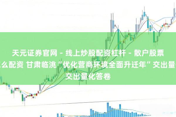 天元证券官网 - 线上炒股配资杠杆 - 散户股票杠杆怎么配资 甘肃临洮“优化营商环境全面升迁年”交出量化答卷