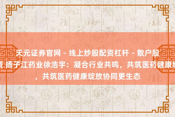 天元证券官网 - 线上炒股配资杠杆 - 散户股票杠杆怎么配资 扬子江药业徐浩宇：凝合行业共鸣，共筑医药健康绽放协同更生态