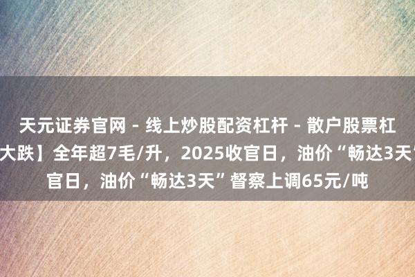 天元证券官网 - 线上炒股配资杠杆 - 散户股票杠杆怎么配资 【油价大跌】全年超7毛/升，2025收官日，油价“畅达3天”督察上调65元/吨