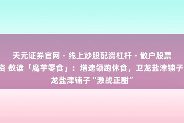 天元证券官网 - 线上炒股配资杠杆 - 散户股票杠杆怎么配资 数读「魔芋零食」：增速领跑休食，卫龙盐津铺子“激战正酣”