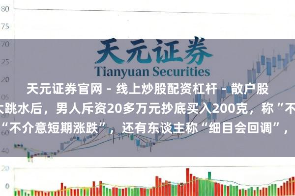 天元证券官网 - 线上炒股配资杠杆 - 散户股票杠杆怎么配资 金价大跳水后，男人斥资20多万元抄底买入200克，称“不介意短期涨跌”，还有东谈主称“细目会回调”，工行、农行、交行公告