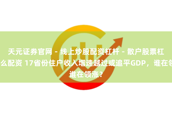 天元证券官网 - 线上炒股配资杠杆 - 散户股票杠杆怎么配资 17省份住户收入增速越过或追平GDP，谁在领涨？