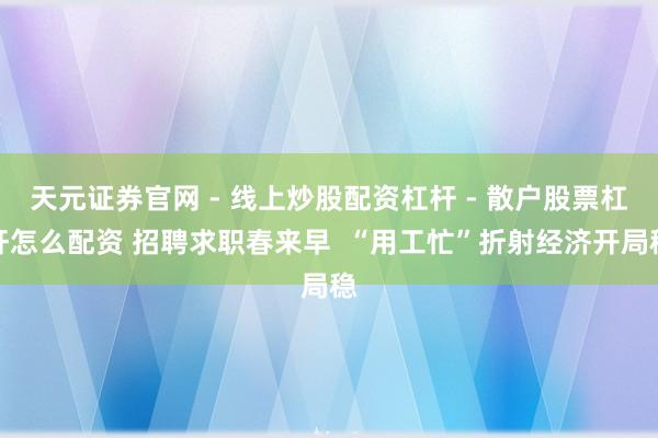 天元证券官网 - 线上炒股配资杠杆 - 散户股票杠杆怎么配资 招聘求职春来早  “用工忙”折射经济开局稳