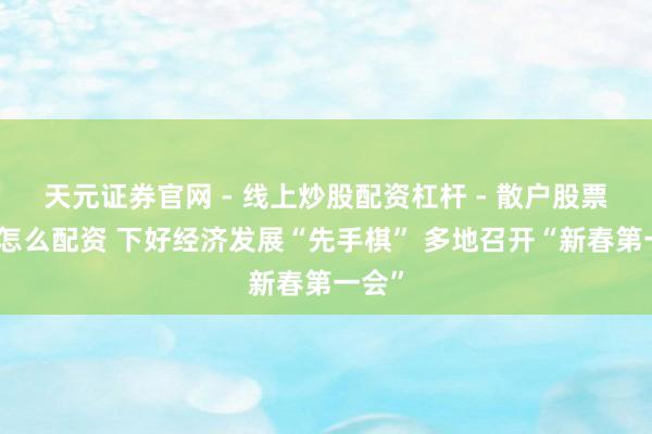 天元证券官网 - 线上炒股配资杠杆 - 散户股票杠杆怎么配资 下好经济发展“先手棋” 多地召开“新春第一会”