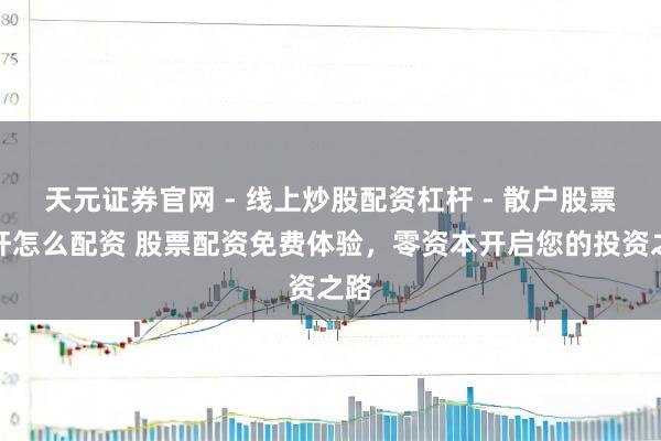 天元证券官网 - 线上炒股配资杠杆 - 散户股票杠杆怎么配资 股票配资免费体验，零资本开启您的投资之路