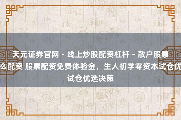 天元证券官网 - 线上炒股配资杠杆 - 散户股票杠杆怎么配资 股票配资免费体验金，生人初学零资本试仓优选决策