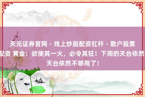 天元证券官网 - 线上炒股配资杠杆 - 散户股票杠杆怎么配资 黄金：欲使其一火，必令其狂！下周的天台依然不够用了！