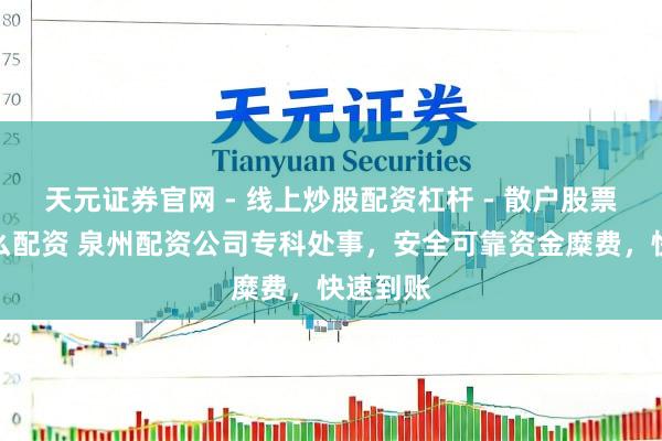 天元证券官网 - 线上炒股配资杠杆 - 散户股票杠杆怎么配资 泉州配资公司专科处事，安全可靠资金糜费，快速到账