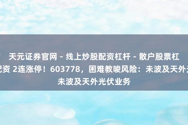 天元证券官网 - 线上炒股配资杠杆 - 散户股票杠杆怎么配资 2连涨停！603778，困难教唆风险：未波及天外光伏业务