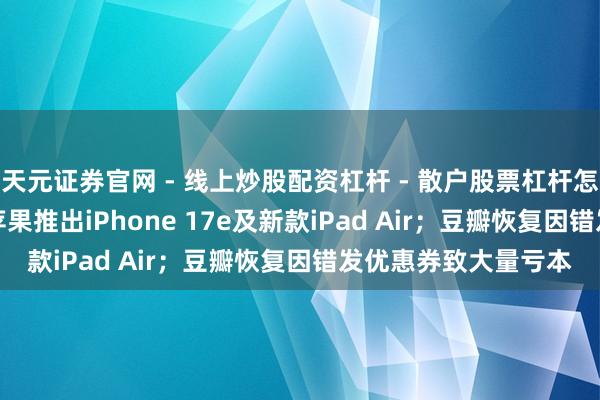 天元证券官网 - 线上炒股配资杠杆 - 散户股票杠杆怎么配资 科技早报 | 苹果推出iPhone 17e及新款iPad Air；豆瓣恢复因错发优惠券致大量亏本