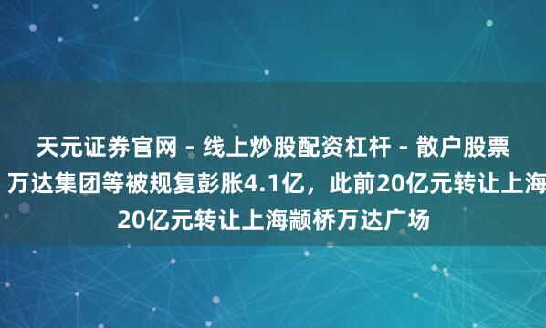 天元证券官网 - 线上炒股配资杠杆 - 散户股票杠杆怎么配资 万达集团等被规复彭胀4.1亿，此前20亿元转让上海颛桥万达广场