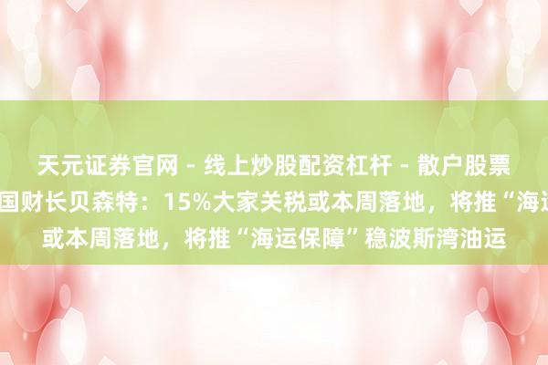 天元证券官网 - 线上炒股配资杠杆 - 散户股票杠杆怎么配资 好意思国财长贝森特：15%大家关税或本周落地，将推“海运保障”稳波斯湾油运